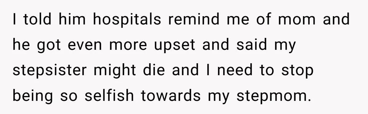 Stepdaughter Refuses To Help With Disabled Stepsister, Says It’s Not Her Problem – Is She A Jerk? I told him hospitals remind me of mom and he got even more upset and said my stepsister might die and I need to stop being so selfish towards my...