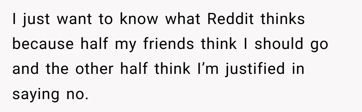 Stepdaughter Refuses To Help With Disabled Stepsister, Says It’s Not Her Problem – Is She A Jerk? I just want to know what Reddit thinks because half my friends think I should go and the other half think I’m justified in saying no.