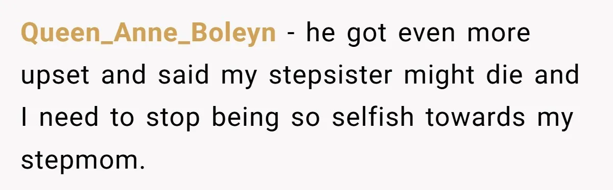 Stepdaughter Refuses To Help With Disabled Stepsister, Says It’s Not Her Problem – Is She A Jerk? Queen_Anne_Boleyn − he got even more upset and said my stepsister might die and I need to stop being so selfish towards my stepmom.