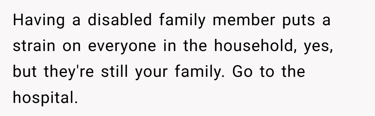 Stepdaughter Refuses To Help With Disabled Stepsister, Says It’s Not Her Problem – Is She A Jerk? Having a disabled family member puts a strain on everyone in the household, yes, but they're still your family. Go to the hospital.