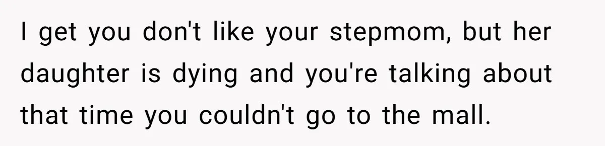 Stepdaughter Refuses To Help With Disabled Stepsister, Says It’s Not Her Problem – Is She A Jerk? I get you don't like your stepmom, but her daughter is dying and you're talking about that time you couldn't go to the mall.