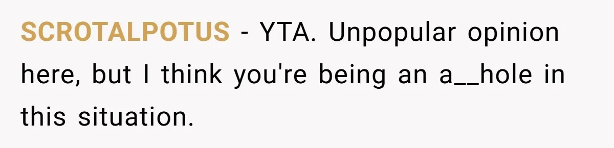 Stepdaughter Refuses To Help With Disabled Stepsister, Says It’s Not Her Problem – Is She A Jerk? SCROTALPOTUS − YTA. Unpopular opinion here, but I think you're being an a__hole in this situation.