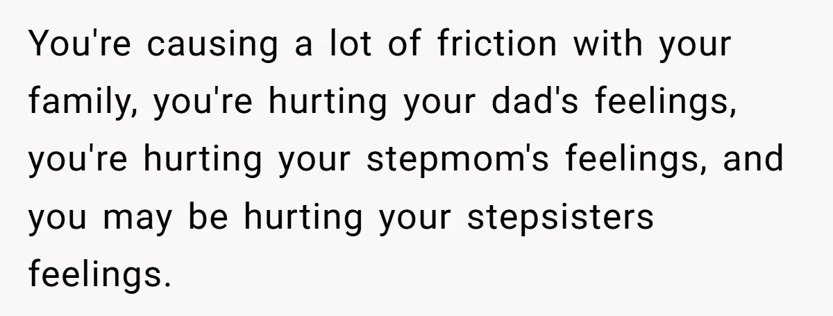 Stepdaughter Refuses To Help With Disabled Stepsister, Says It’s Not Her Problem – Is She A Jerk? You're causing a lot of friction with your family, you're hurting your dad's feelings, you're hurting your stepmom's feelings, and you may be hurting your stepsisters feelings.