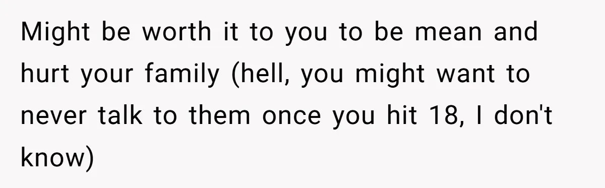 Stepdaughter Refuses To Help With Disabled Stepsister, Says It’s Not Her Problem – Is She A Jerk? Might be worth it to you to be mean and hurt your family (hell, you might want to never talk to them once you hit 18, I don't know)