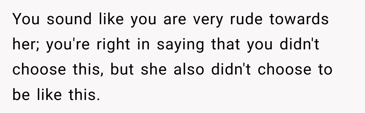 Stepdaughter Refuses To Help With Disabled Stepsister, Says It’s Not Her Problem – Is She A Jerk? You sound like you are very rude towards her; you're right in saying that you didn't choose this, but she also didn't choose to be like this.