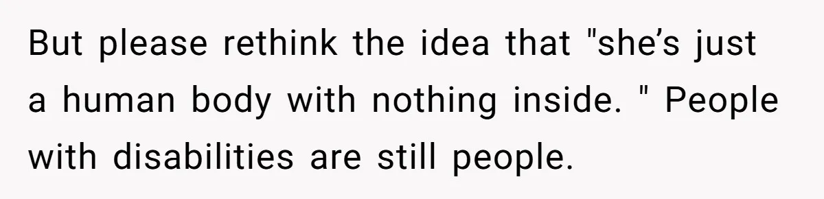 Stepdaughter Refuses To Help With Disabled Stepsister, Says It’s Not Her Problem – Is She A Jerk? But please rethink the idea that "she’s just a human body with nothing inside. " People with disabilities are still people.