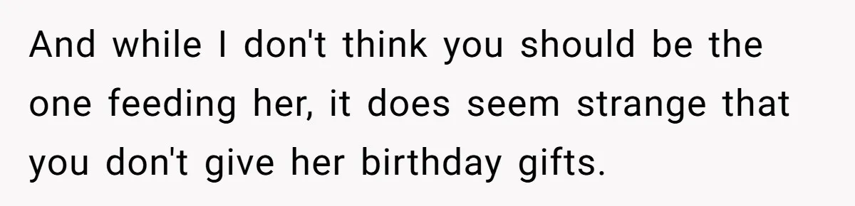 Stepdaughter Refuses To Help With Disabled Stepsister, Says It’s Not Her Problem – Is She A Jerk? And while I don't think you should be the one feeding her, it does seem strange that you don't give her birthday gifts.
