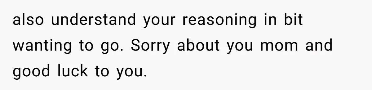 Stepdaughter Refuses To Help With Disabled Stepsister, Says It’s Not Her Problem – Is She A Jerk? also understand your reasoning in bit wanting to go. Sorry about you mom and good luck to you.