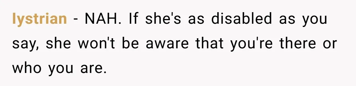 Stepdaughter Refuses To Help With Disabled Stepsister, Says It’s Not Her Problem – Is She A Jerk? Iystrian − NAH. If she's as disabled as you say, she won't be aware that you're there or who you are.