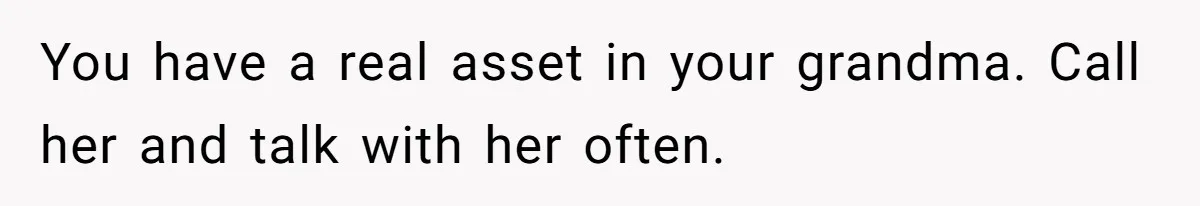 Stepdaughter Refuses To Help With Disabled Stepsister, Says It’s Not Her Problem – Is She A Jerk? You have a real asset in your grandma. Call her and talk with her often.