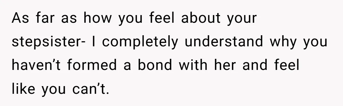 Stepdaughter Refuses To Help With Disabled Stepsister, Says It’s Not Her Problem – Is She A Jerk? As far as how you feel about your stepsister- I completely understand why you haven’t formed a bond with her and feel like you can’t.