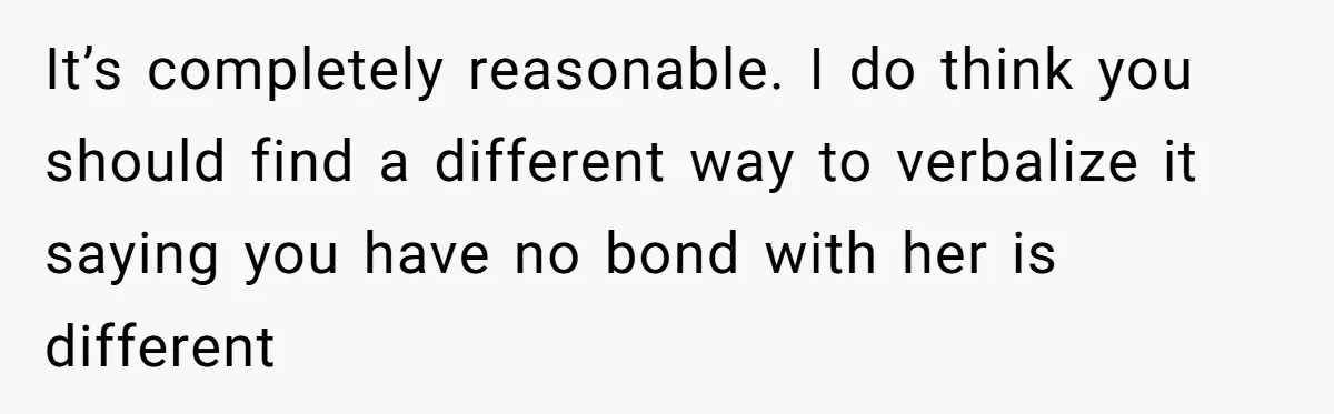 Stepdaughter Refuses To Help With Disabled Stepsister, Says It’s Not Her Problem – Is She A Jerk? It’s completely reasonable. I do think you should find a different way to verbalize it saying you have no bond with her is different