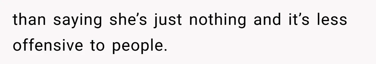 Stepdaughter Refuses To Help With Disabled Stepsister, Says It’s Not Her Problem – Is She A Jerk? than saying she’s just nothing and it’s less offensive to people.