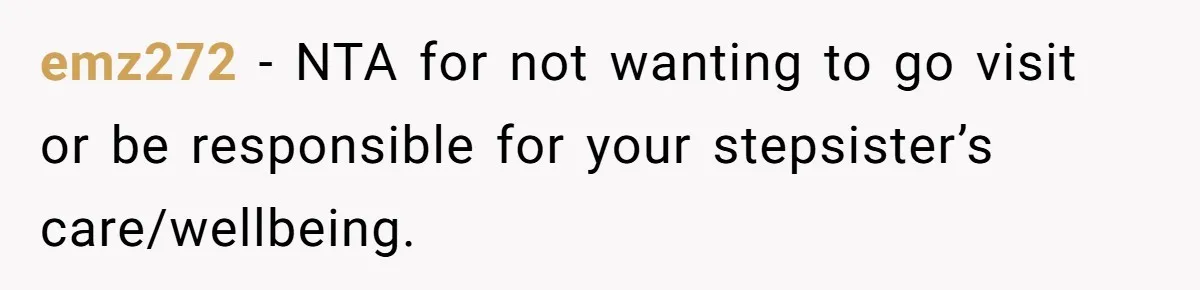 Stepdaughter Refuses To Help With Disabled Stepsister, Says It’s Not Her Problem – Is She A Jerk? emz272 − NTA for not wanting to go visit or be responsible for your stepsister’s care/wellbeing.