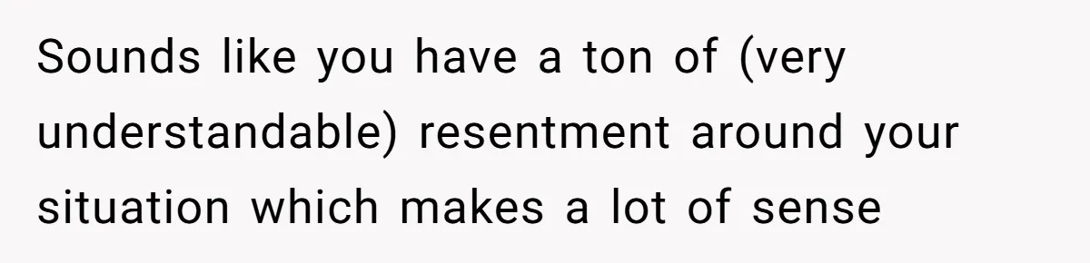 Stepdaughter Refuses To Help With Disabled Stepsister, Says It’s Not Her Problem – Is She A Jerk? Sounds like you have a ton of (very understandable) resentment around your situation which makes a lot of sense