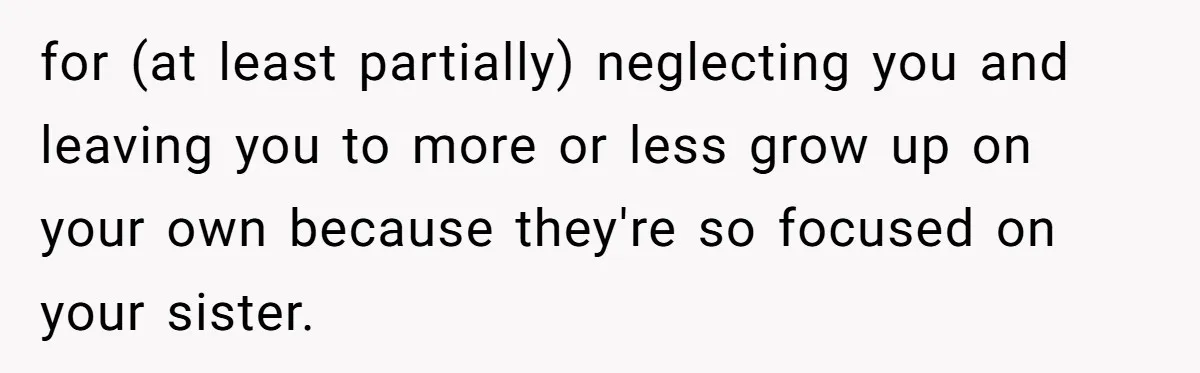 Stepdaughter Refuses To Help With Disabled Stepsister, Says It’s Not Her Problem – Is She A Jerk? for (at least partially) neglecting you and leaving you to more or less grow up on your own because they're so focused on your sister.