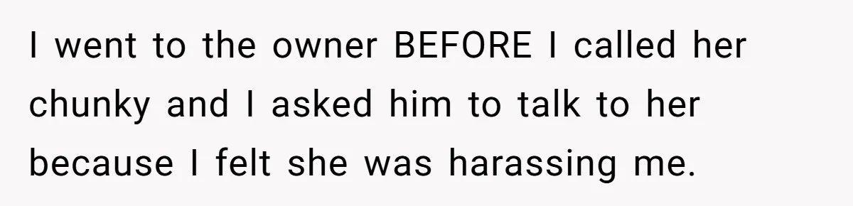 Coworker Calls Her “Slim” For Days, Cries When She Fires Back With One Word I went to the owner BEFORE I called her chunky and I asked him to talk to her because I felt she was harassing me.