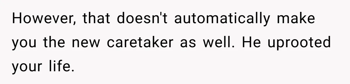 Stepdaughter Refuses To Help With Disabled Stepsister, Says It’s Not Her Problem – Is She A Jerk? However, that doesn't automatically make you the new caretaker as well. He uprooted your life.