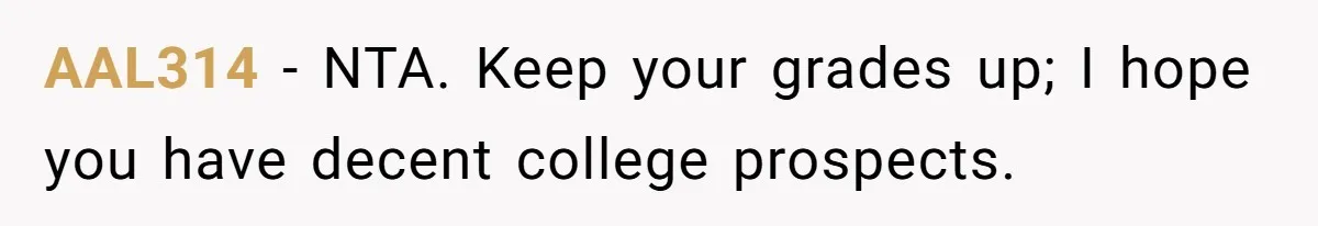 Stepdaughter Refuses To Help With Disabled Stepsister, Says It’s Not Her Problem – Is She A Jerk? AAL314 − NTA. Keep your grades up; I hope you have decent college prospects.