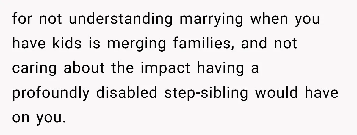 Stepdaughter Refuses To Help With Disabled Stepsister, Says It’s Not Her Problem – Is She A Jerk? for not understanding marrying when you have kids is merging families, and not caring about the impact having a profoundly disabled step-sibling would have on you.