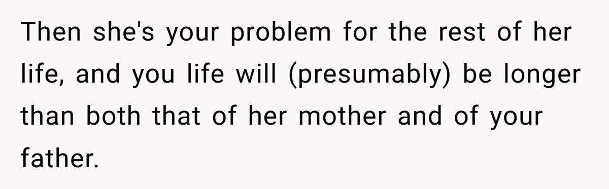 Stepdaughter Refuses To Help With Disabled Stepsister, Says It’s Not Her Problem – Is She A Jerk? Then she's your problem for the rest of her life, and you life will (presumably) be longer than both that of her mother and of your father.