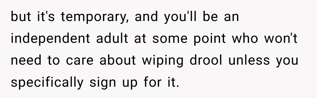 Stepdaughter Refuses To Help With Disabled Stepsister, Says It’s Not Her Problem – Is She A Jerk? but it's temporary, and you'll be an independent adult at some point who won't need to care about wiping drool unless you specifically sign up for it.