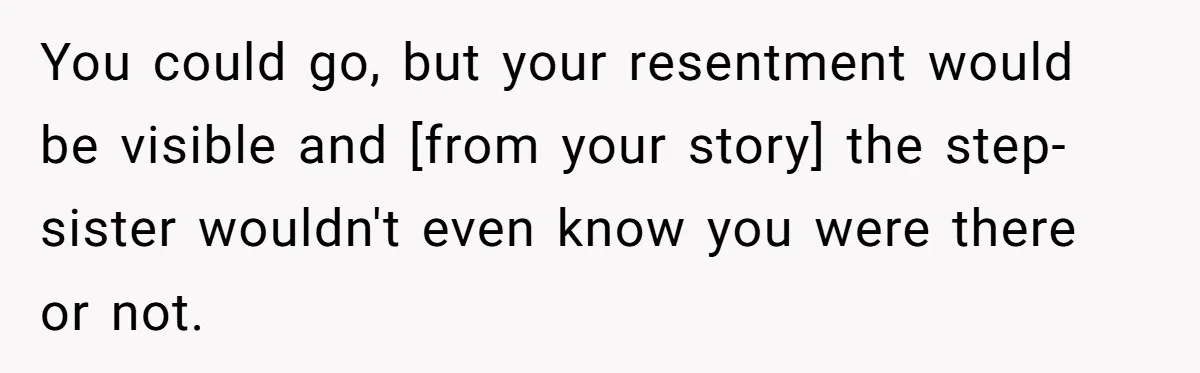 You could go, but your resentment would be visible and [from your story] the step-sister wouldn't even know you were there or not.
