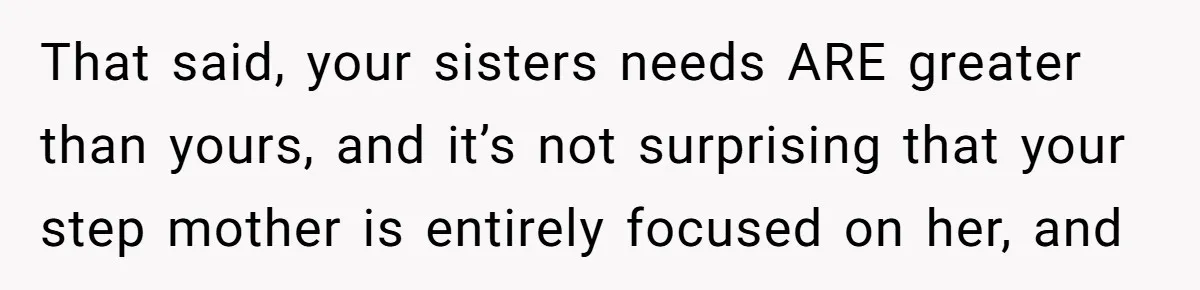 Stepdaughter Refuses To Help With Disabled Stepsister, Says It’s Not Her Problem – Is She A Jerk? That said, your sisters needs ARE greater than yours, and it’s not surprising that your step mother is entirely focused on her, and