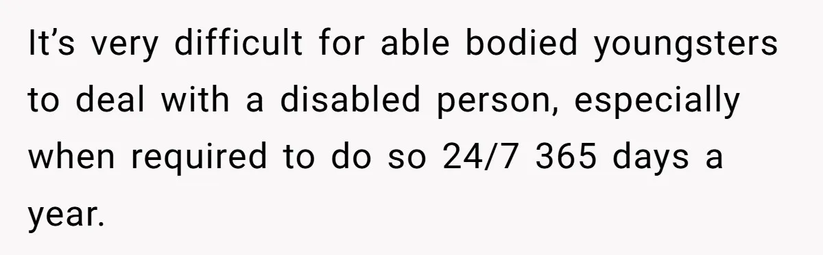 Stepdaughter Refuses To Help With Disabled Stepsister, Says It’s Not Her Problem – Is She A Jerk? It’s very difficult for able bodied youngsters to deal with a disabled person, especially when required to do so 24/7 365 days a year.