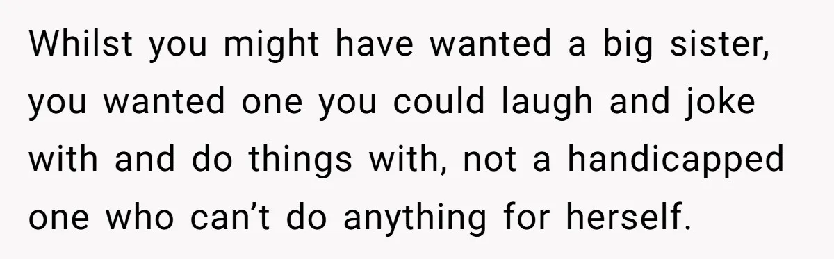 Stepdaughter Refuses To Help With Disabled Stepsister, Says It’s Not Her Problem – Is She A Jerk? Whilst you might have wanted a big sister, you wanted one you could laugh and joke with and do things with, not a handicapped one who can’t do anything for...