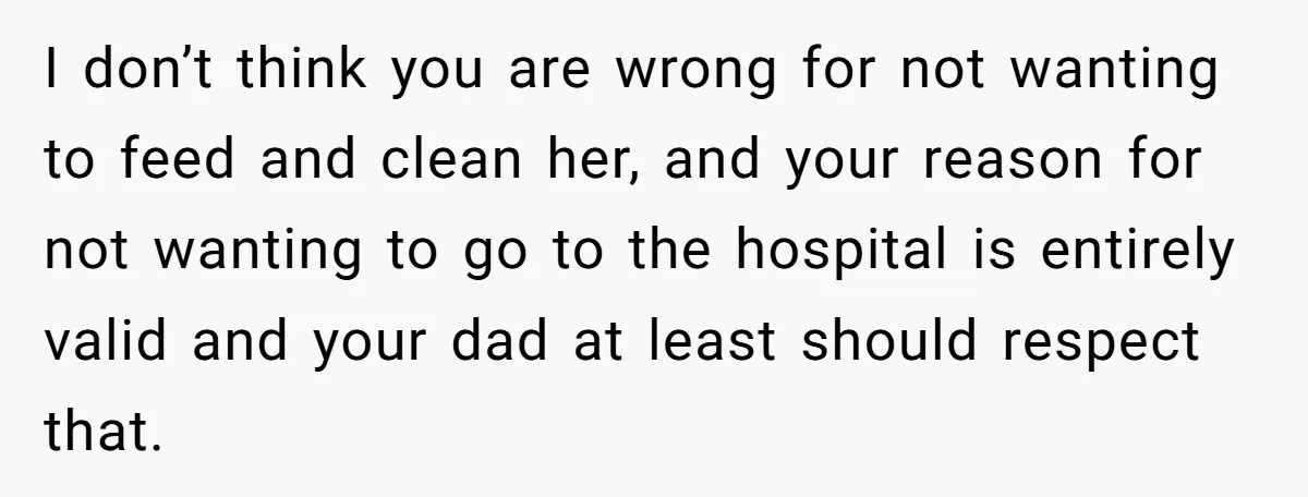 Stepdaughter Refuses To Help With Disabled Stepsister, Says It’s Not Her Problem – Is She A Jerk? I don’t think you are wrong for not wanting to feed and clean her, and your reason for not wanting to go to the hospital is entirely valid and your...