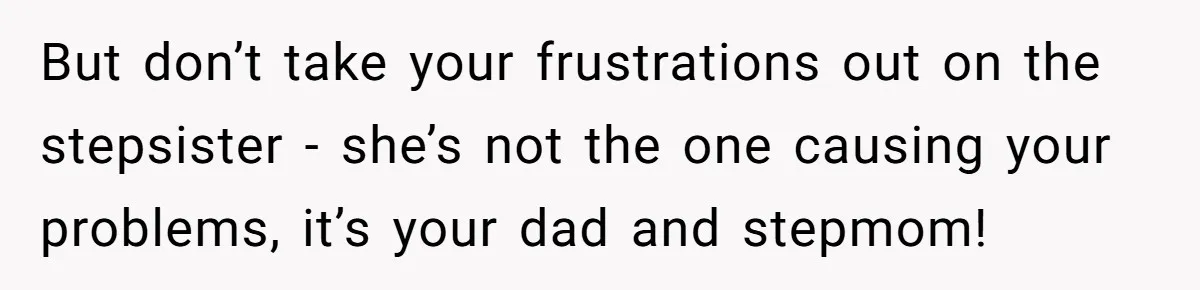 Stepdaughter Refuses To Help With Disabled Stepsister, Says It’s Not Her Problem – Is She A Jerk? But don’t take your frustrations out on the stepsister - she’s not the one causing your problems, it’s your dad and stepmom!