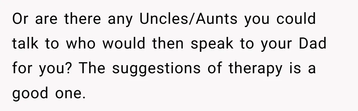 Stepdaughter Refuses To Help With Disabled Stepsister, Says It’s Not Her Problem – Is She A Jerk? Or are there any Uncles/Aunts you could talk to who would then speak to your Dad for you? The suggestions of therapy is a good one.