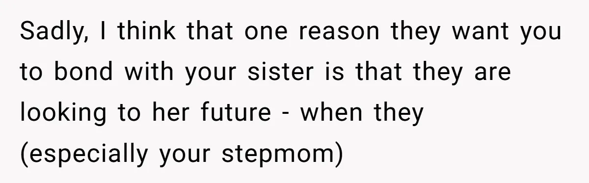Stepdaughter Refuses To Help With Disabled Stepsister, Says It’s Not Her Problem – Is She A Jerk? Sadly, I think that one reason they want you to bond with your sister is that they are looking to her future - when they (especially your stepmom)