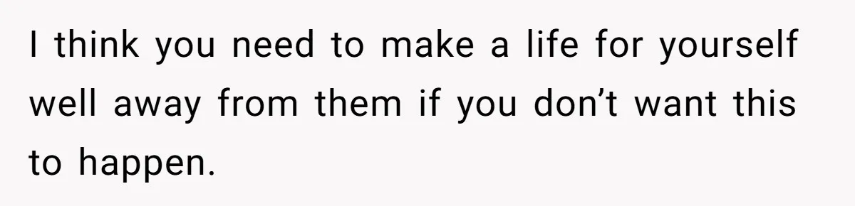 Stepdaughter Refuses To Help With Disabled Stepsister, Says It’s Not Her Problem – Is She A Jerk? I think you need to make a life for yourself well away from them if you don’t want this to happen.