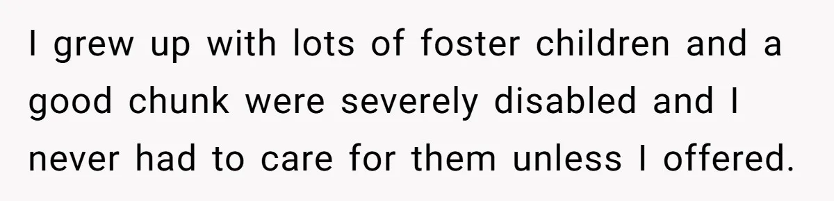 Stepdaughter Refuses To Help With Disabled Stepsister, Says It’s Not Her Problem – Is She A Jerk? I grew up with lots of foster children and a good chunk were severely disabled and I never had to care for them unless I offered.