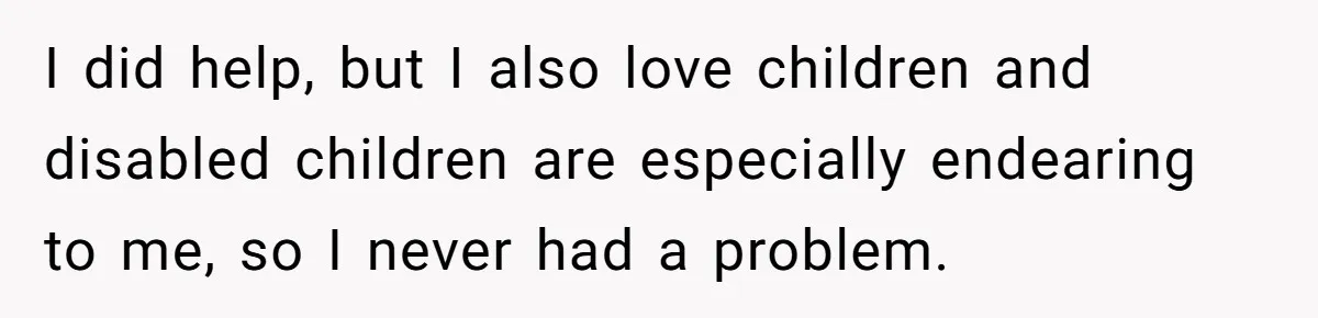 Stepdaughter Refuses To Help With Disabled Stepsister, Says It’s Not Her Problem – Is She A Jerk? I did help, but I also love children and disabled children are especially endearing to me, so I never had a problem.