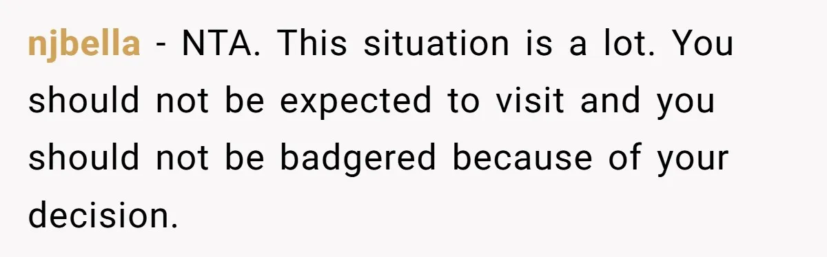 Stepdaughter Refuses To Help With Disabled Stepsister, Says It’s Not Her Problem – Is She A Jerk? njbella − NTA. This situation is a lot. You should not be expected to visit and you should not be badgered because of your decision.