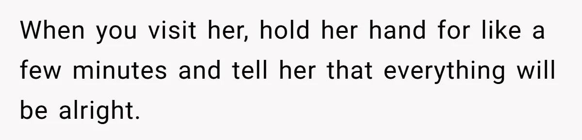 Stepdaughter Refuses To Help With Disabled Stepsister, Says It’s Not Her Problem – Is She A Jerk? When you visit her, hold her hand for like a few minutes and tell her that everything will be alright.