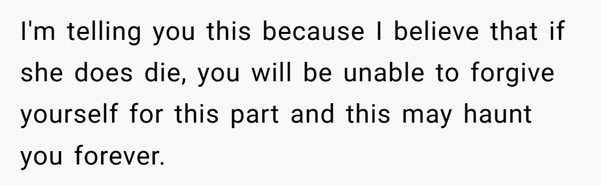 Stepdaughter Refuses To Help With Disabled Stepsister, Says It’s Not Her Problem – Is She A Jerk? I'm telling you this because I believe that if she does die, you will be unable to forgive yourself for this part and this may haunt you forever.