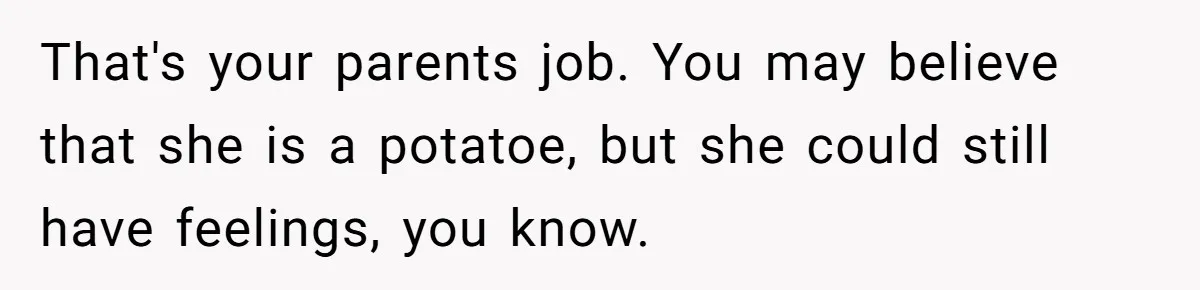 Stepdaughter Refuses To Help With Disabled Stepsister, Says It’s Not Her Problem – Is She A Jerk? That's your parents job. You may believe that she is a potatoe, but she could still have feelings, you know.