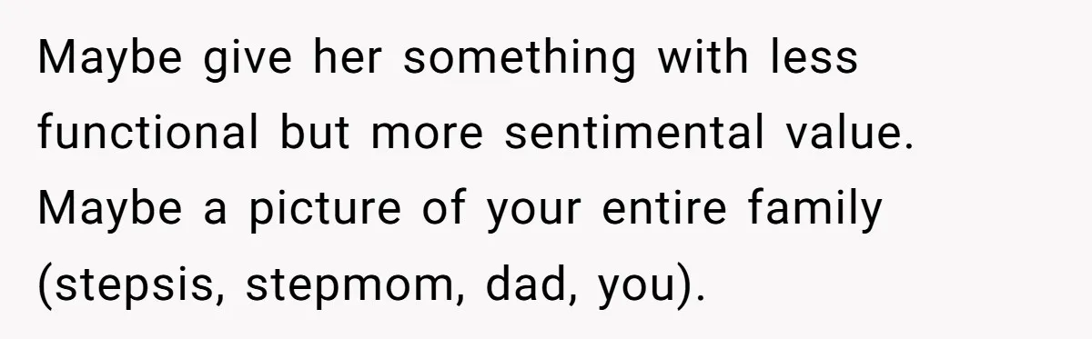 Stepdaughter Refuses To Help With Disabled Stepsister, Says It’s Not Her Problem – Is She A Jerk? Maybe give her something with less functional but more sentimental value. Maybe a picture of your entire family (stepsis, stepmom, dad, you).