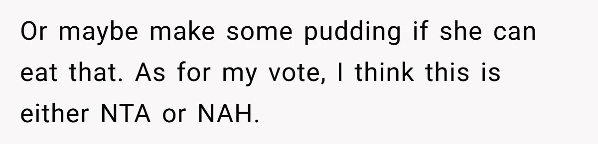 Stepdaughter Refuses To Help With Disabled Stepsister, Says It’s Not Her Problem – Is She A Jerk? Or maybe make some pudding if she can eat that. As for my vote, I think this is either NTA or NAH.