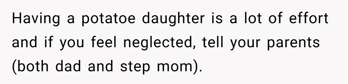 Stepdaughter Refuses To Help With Disabled Stepsister, Says It’s Not Her Problem – Is She A Jerk? Having a potatoe daughter is a lot of effort and if you feel neglected, tell your parents (both dad and step mom).