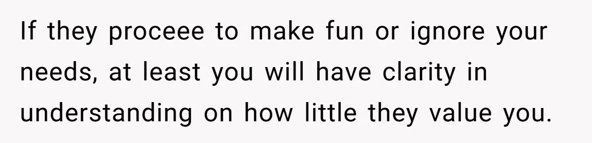 Stepdaughter Refuses To Help With Disabled Stepsister, Says It’s Not Her Problem – Is She A Jerk? If they proceee to make fun or ignore your needs, at least you will have clarity in understanding on how little they value you.