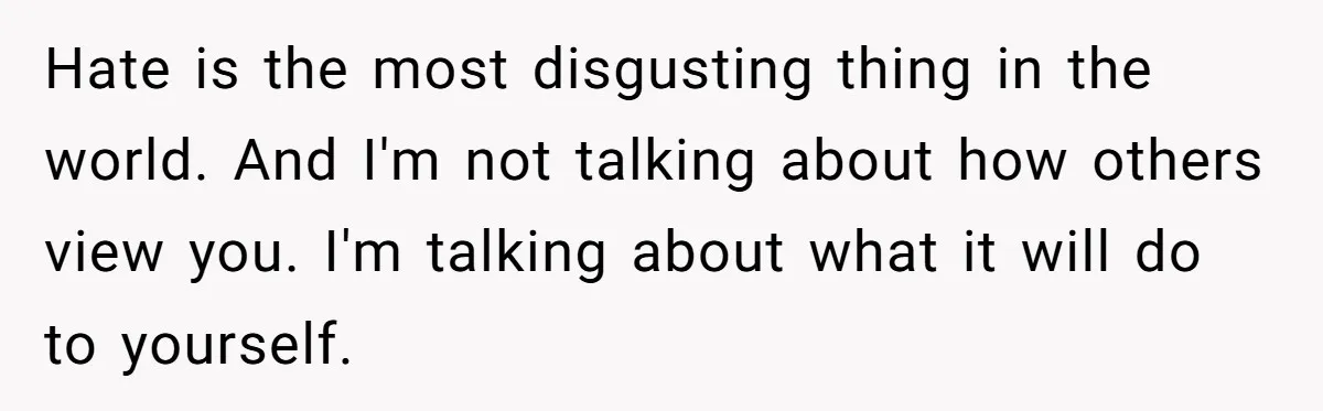 Stepdaughter Refuses To Help With Disabled Stepsister, Says It’s Not Her Problem – Is She A Jerk? Hate is the most disgusting thing in the world. And I'm not talking about how others view you. I'm talking about what it will do to yourself.
