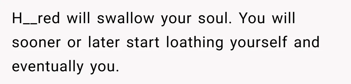 Stepdaughter Refuses To Help With Disabled Stepsister, Says It’s Not Her Problem – Is She A Jerk? H__red will swallow your soul. You will sooner or later start loathing yourself and eventually you.