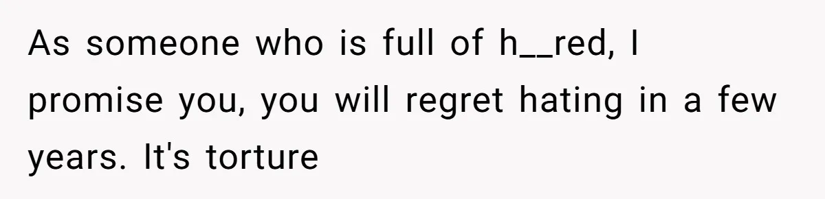 Stepdaughter Refuses To Help With Disabled Stepsister, Says It’s Not Her Problem – Is She A Jerk? As someone who is full of h__red, I promise you, you will regret hating in a few years. It's torture