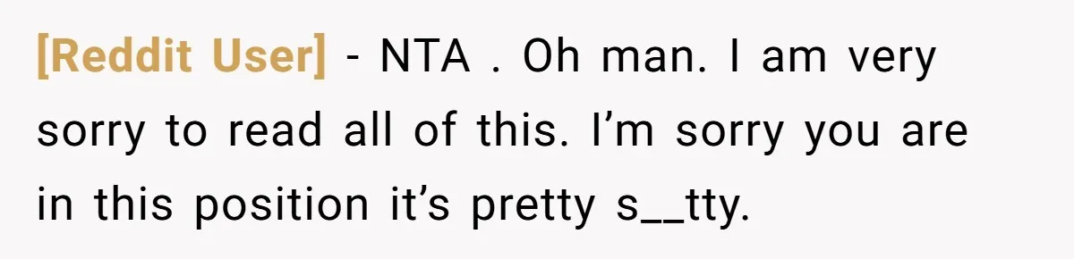 [Reddit User] − NTA . Oh man. I am very sorry to read all of this. I’m sorry you are in this position it’s pretty s__tty.