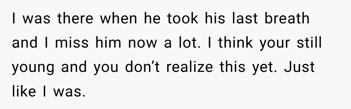 Stepdaughter Refuses To Help With Disabled Stepsister, Says It’s Not Her Problem – Is She A Jerk? I was there when he took his last breath and I miss him now a lot. I think your still young and you don’t realize this yet. Just like I...